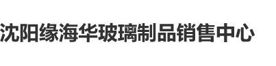 大鸡巴插逼逼里抽插视频大屌好厉害要喷路沈阳缘海华玻璃制品销售中心